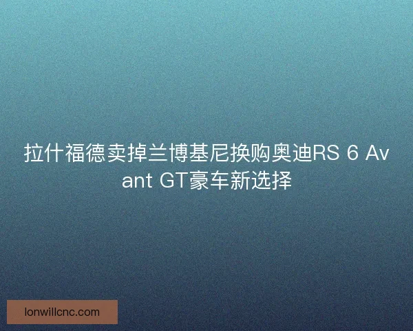 拉什福德卖掉兰博基尼换购奥迪RS 6 Avant GT豪车新选择