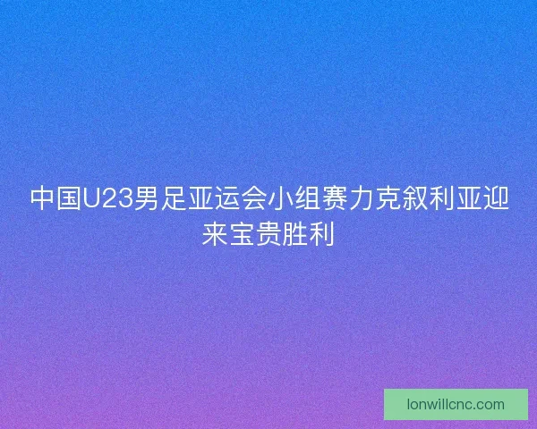 中国U23男足亚运会小组赛力克叙利亚迎来宝贵胜利