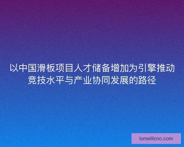 以中国滑板项目人才储备增加为引擎推动竞技水平与产业协同发展的路径