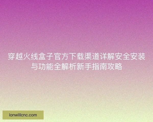 穿越火线盒子官方下载渠道详解安全安装与功能全解析新手指南攻略